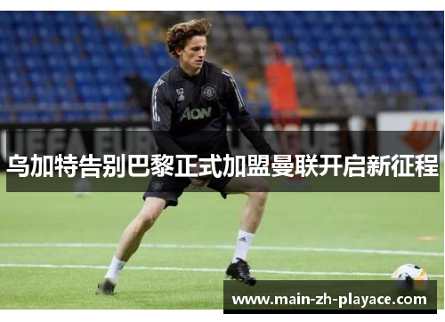 乌加特告别巴黎正式加盟曼联开启新征程